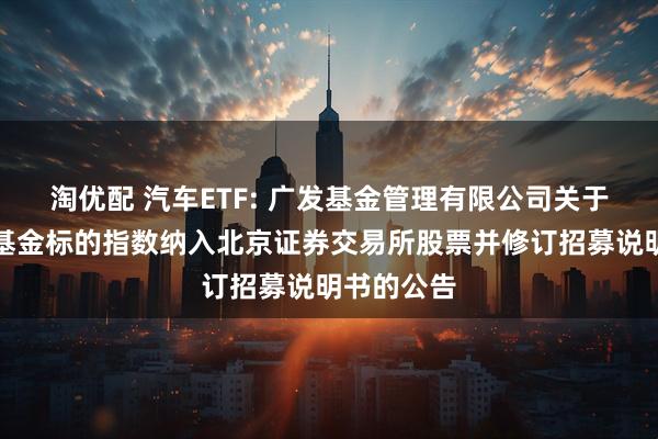 淘优配 汽车ETF: 广发基金管理有限公司关于旗下部分基金标的指数纳入北京证券交易所股票并修订招募说明书的公告