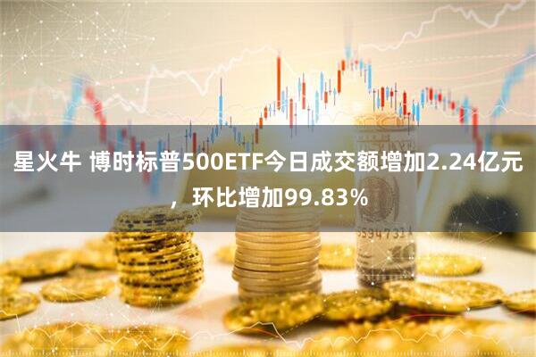 星火牛 博时标普500ETF今日成交额增加2.24亿元，环比增加99.83%
