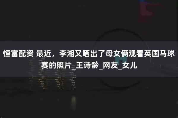 恒富配资 最近，李湘又晒出了母女俩观看英国马球赛的照片_王诗龄_网友_女儿