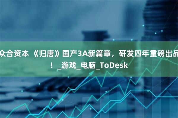 众合资本 《归唐》国产3A新篇章，研发四年重磅出品！_游戏_电脑_ToDesk