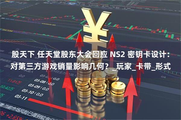 股天下 任天堂股东大会回应 NS2 密钥卡设计：对第三方游戏销量影响几何？_玩家_卡带_形式