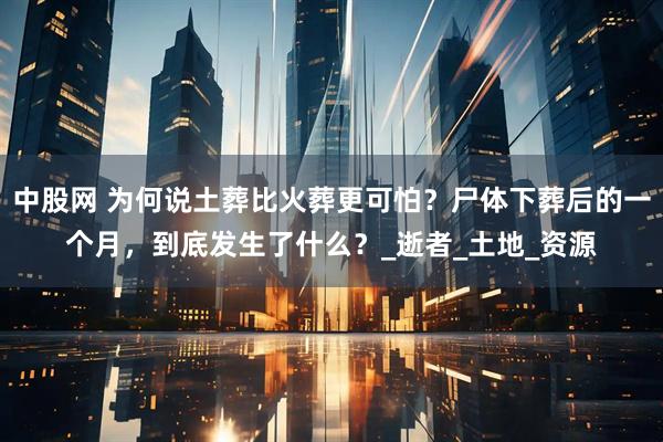 中股网 为何说土葬比火葬更可怕？尸体下葬后的一个月，到底发生了什么？_逝者_土地_资源