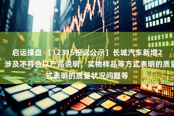 启运操盘 【12315投诉公示】长城汽车新增2件投诉公示，涉及不符合以产品说明、实物样品等方式表明的质量状况问题等