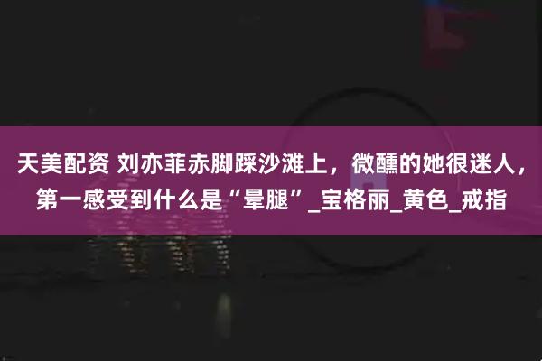天美配资 刘亦菲赤脚踩沙滩上，微醺的她很迷人，第一感受到什么是“晕腿”_宝格丽_黄色_戒指