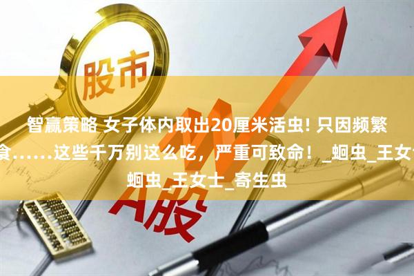 智赢策略 女子体内取出20厘米活虫! 只因频繁吃一道美食……这些千万别这么吃，严重可致命！_蛔虫_王女士_寄生虫