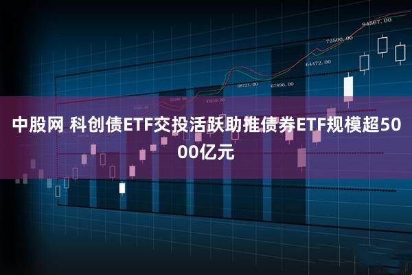 中股网 科创债ETF交投活跃助推债券ETF规模超5000亿元