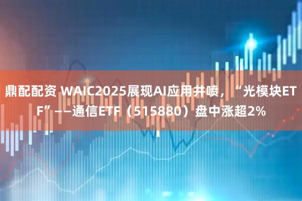鼎配配资 WAIC2025展现AI应用井喷，“光模块ETF”——通信ETF（515880）盘中涨超2%