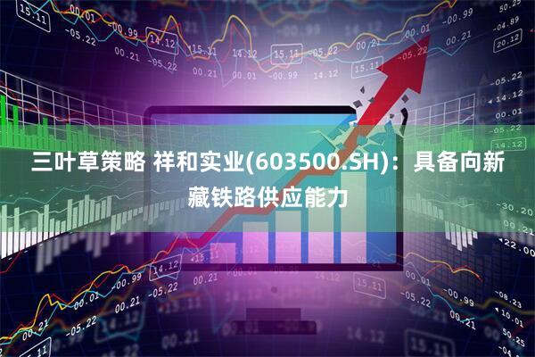 三叶草策略 祥和实业(603500.SH)：具备向新藏铁路供应能力