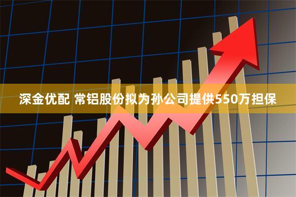 深金优配 常铝股份拟为孙公司提供550万担保