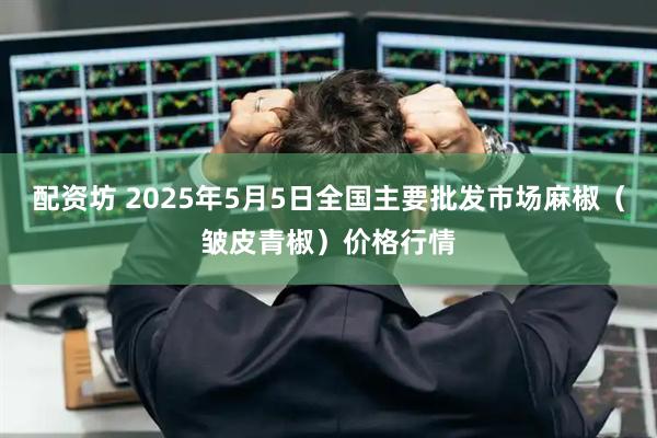 配资坊 2025年5月5日全国主要批发市场麻椒（皱皮青椒）价格行情