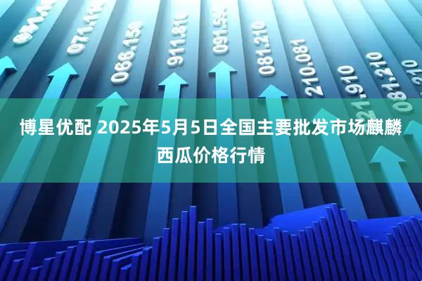 博星优配 2025年5月5日全国主要批发市场麒麟西瓜价格行情