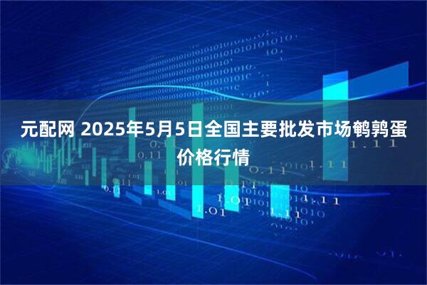 元配网 2025年5月5日全国主要批发市场鹌鹑蛋价格行情