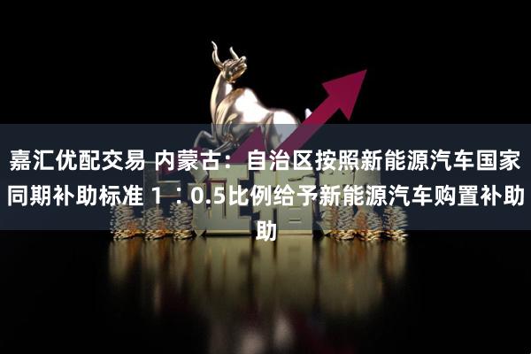 嘉汇优配交易 内蒙古：自治区按照新能源汽车国家同期补助标准１∶0.5比例给予新能源汽车购置补助