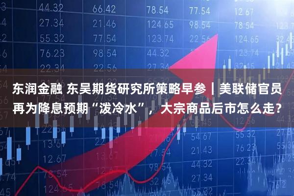 东润金融 东吴期货研究所策略早参｜美联储官员再为降息预期“泼冷水”，大宗商品后市怎么走？