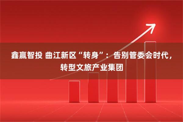 鑫赢智投 曲江新区“转身”：告别管委会时代，转型文旅产业集团